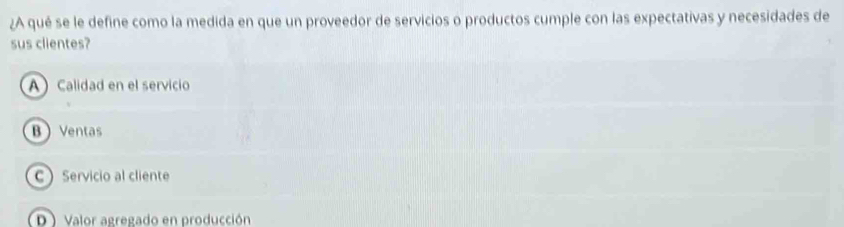 ¿A qué se le define como la medida en que un proveedor de servicios o productos cumple con las expectativas y necesidades de
sus clientes?
A Calidad en el servicio
B Ventas
C Servicio al cliente
D ) Valor agregado en producción