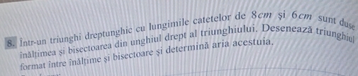 Într-un triunghi dreptunghic cu lungimile catetelor de 8cm şi 6cm sunt duse 
inălțimea și bisectoarea din unghiul drept al triunghiului. Desenează triunghiul 
format între înălţime și bisectoare și determină aria acestuia.