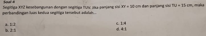 Soal 4
Segitiga XYZ kesebangunan dengan segitiga TUV. Jika panjang sisi XY=10cm dan panjang sisi TU=15cm , maka
perbandingan luas kedua segitiga tersebut adalah...
a. 1:2
c. 1:4
b. 2:1
d. 4:1