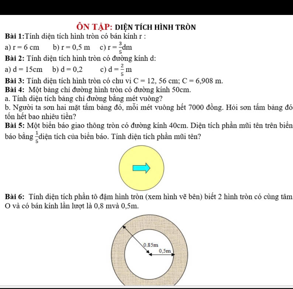 ÔN TẠP: diệN tích hìnH tròn
Bài 1:Tính diện tích hình tròn có bán kính r :
a) r=6cm b) r=0,5m c) r= 3/5 dm
Bài 2: Tính diện tích hình tròn có đường kính d:
a) d=15cm b) d=0,2 c) d= 2/5 m
Bài 3: Tính diện tích hình tròn có chu vi C=12,56 cm : C=6,908m. 
Bài 4: Một bảng chỉ đường hình tròn có đường kính 50cm.
a. Tính diện tích bảng chi đường bằng mét vuông?
b. Người ta sơn hai mặt tấm bảng đó, mỗi mét vuông hết 7000 đồng. Hỏi sơn tấm bảng đó
tốn hết bao nhiêu tiền?
Bài 5: Một biển báo giao thông tròn có đường kính 40cm. Diện tích phần mũi tên trên biển
báo bằng  1/5  diện tích của biển báo. Tính diện tích phần mũi tên?
Bài 6: Tính diện tích phần tô đậm hình tròn (xem hình vẽ bên) biết 2 hình tròn có cùng tâm
O và có bán kính lần lượt là 0,8 mvà 0,5m.