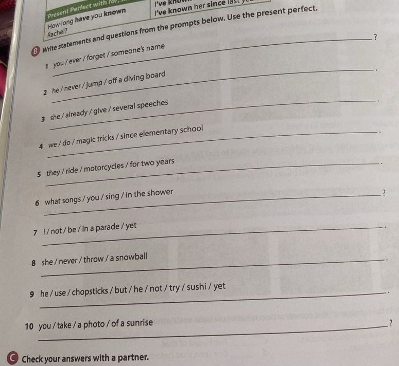 Present Perfect with for, i've know 
Rachel? How long have you known I've known her since 
Write statements and questions from the prompts below. Use the present perfect, 
? 
_ 
1 you / ever / forget / someone's name 
. 
_ 
2 he / never / jump / off a diving board 
3 she / already / give / several speeches 
. 
4 we / do / magic tricks / since elementary school 
. 
5 they / ride / motorcycles / for two years. 
6 what songs / you / sing / in the shower 
? 
7 l / not / be / in a parade / yet 
. 
8 she / never / throw / a snowball 
_. 
9 he / use / chopsticks / but / he / not / try / sushi / yet 
10 you / take / a photo / of a sunrise ? 
C Check your answers with a partner.