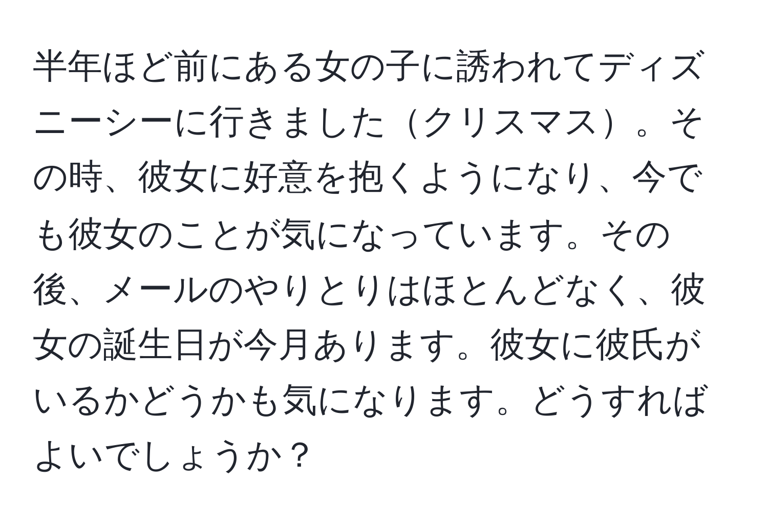 半年ほど前にある女の子に誘われてディズニーシーに行きましたクリスマス。その時、彼女に好意を抱くようになり、今でも彼女のことが気になっています。その後、メールのやりとりはほとんどなく、彼女の誕生日が今月あります。彼女に彼氏がいるかどうかも気になります。どうすればよいでしょうか？