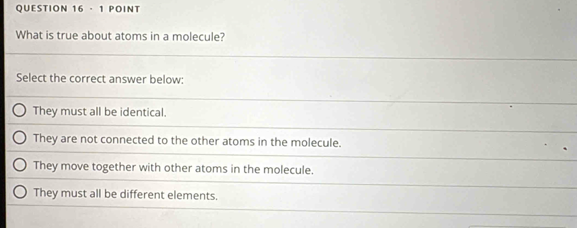 · 1 POINT
What is true about atoms in a molecule?
Select the correct answer below:
They must all be identical.
They are not connected to the other atoms in the molecule.
They move together with other atoms in the molecule.
They must all be different elements.