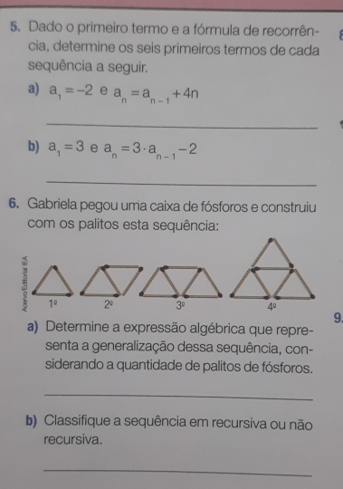 Dado o primeiro termo e a fórmula de recorrên-
cia, determine os seis primeiros termos de cada
sequência a seguir.
a) a_1=-2 e a_n=a_n-1+4n
_
b) a_1=3 e a_n=3· a_n-1-2
_
6. Gabriela pegou uma caixa de fósforos e construiu
com os palitos esta sequência:
5 1^(_ circ) 2^a 3^0
9.
a) Determine a expressão algébrica que repre-
senta a generalização dessa sequência, con-
siderando a quantidade de palitos de fósforos.
_
b) Classifique a sequência em recursiva ou não
recursiva.
_