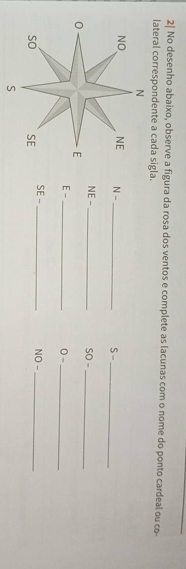 2| No desenho abaixo, observe a figura da rosa dos ventos e complete as lacunas com o nome do ponto cardeal ou co- 
lateral correspondente a cada sigla. 
N 
NO 
NE N -_ 
S -_ 
NE - _SO -_ 
0 
E 
E-_ 
0 -_ 
SE - _NO -_ 
so 
SE 
S