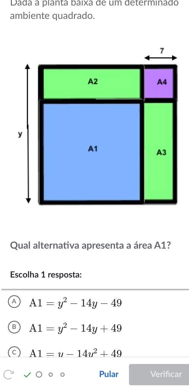 Dada a planta baixa de um determinado
ambiente quadrado.
Qual alternativa apresenta a área A1?
Escolha 1 resposta:
A1=y^2-14y-49
A1=y^2-14y+49
A1=u-14u^2+49
Pular Verificar