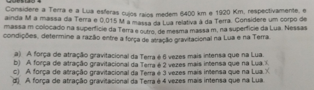 Cuestao 4
Considere a Terra e à Lua esferas cujos raios medem 6400 km e 1920 Km, respectivamente, e
ainda M a massa da Terra e 0,015 M a massa da Lua relativa à da Terra. Considere um corpo de
massa m colocado na superfície da Terra e outro, de mesma massa m, na superfície da Lua. Nessas
condições, determine a razão entre a força de atração gravitacional na Lua e na Terra.
a) A força de atração gravitacional da Terra é 6 vezes mais intensa que na Lua.
b) A força de atração gravitacional da Terra é 2 vezes mais intensa que na Lua.
c) A força de atração gravitacional da Terra é 3 vezes mais intensa que na Lua.
d) A força de atração gravitacional da Terra é 4 vezes mais intensa que na Lua.