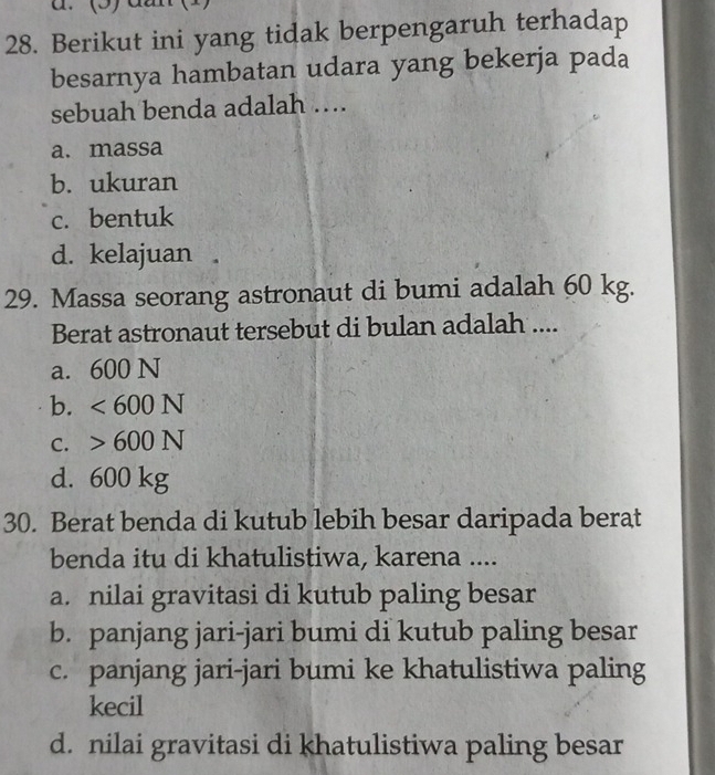 (5)
28. Berikut ini yang tidak berpengaruh terhadap
besarnya hambatan udara yang bekerja pada
sebuah benda adalah ….
a. massa
b. ukuran
c. bentuk
d. kelajuan 
29. Massa seorang astronaut di bumi adalah 60 kg.
Berat astronaut tersebut di bulan adalah ....
a. 600 N
b. <600N</tex>
C. 600N
d. 600 kg
30. Berat benda di kutub lebih besar daripada berat
benda itu di khatulistiwa, karena ....
a. nilai gravitasi di kutub paling besar
b. panjang jari-jari bumi di kutub paling besar
c. panjang jari-jari bumi ke khatulistiwa paling
kecil
d. nilai gravitasi di khatulistiwa paling besar