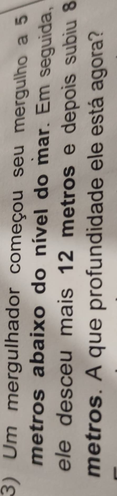 Um mergulhador começou seu mergulho a 5
metros abaixo do nível do mar. Em seguida, 
ele desceu mais 12 metros e depois subiu 8
metros. A que profundidade ele está agora?