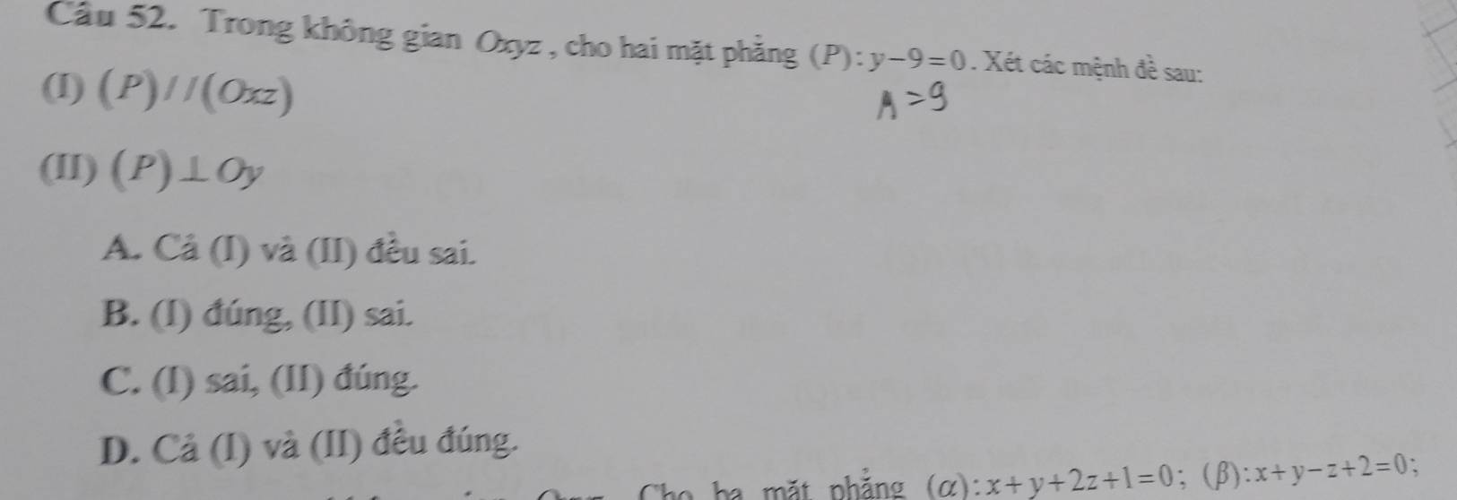 Cầu 52. Trong không gian Oxyz , cho hai mặt phẳng (P):y-9=0. Xét các mệnh đề sau:
(I) (P)//(Oxz)
(II) (P)⊥ Oy
A. Ca(I) và (II) đều sai.
B. (I) đúng, (II) sai.
C. (I) sai, (II) đúng.
D. Cả (I) và (II) đều đúng.
Cha ba mặt nhăng (alpha ) : x+y+2z+1=0;(β): x+y-z+2=0 、