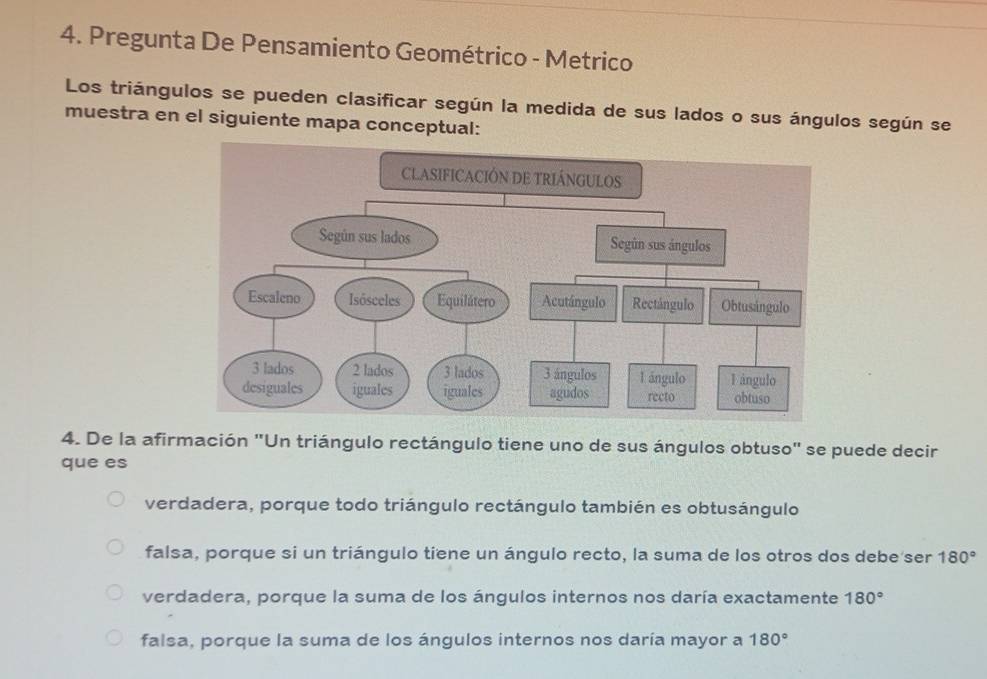 Pregunta De Pensamiento Geométrico - Metrico
Los triángulos se pueden clasificar según la medida de sus lados o sus ángulos según se
muestra en el siguiente mapa conceptual:
4. De la afirmación "Un triángulo rectángulo tiene uno de sus ángulos obtuso" se puede decir
que es
verdadera, porque todo triángulo rectángulo también es obtusángulo
falsa, porque si un triángulo tiene un ángulo recto, la suma de los otros dos debe ser 180°
verdadera, porque la suma de los ángulos internos nos daría exactamente 180°
falsa, porque la suma de los ángulos internos nos daría mayor a 180°