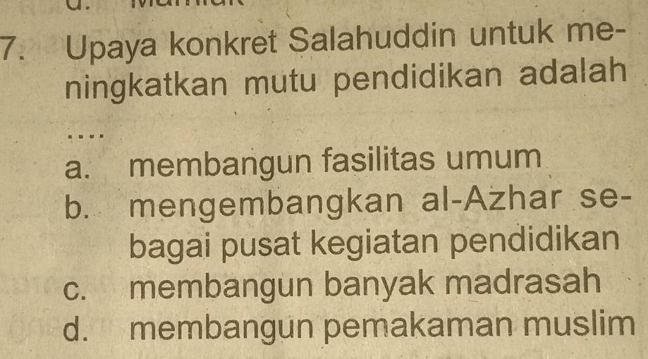 Upaya konkret Salahuddin untuk me-
ningkatkan mutu pendidikan adalah
.. .
a. membangun fasilitas umum
b. mengembangkan al-Azhar se-
bagai pusat kegiatan pendidikan
c. membangun banyak madrasah
d. membangun pemakaman muslim