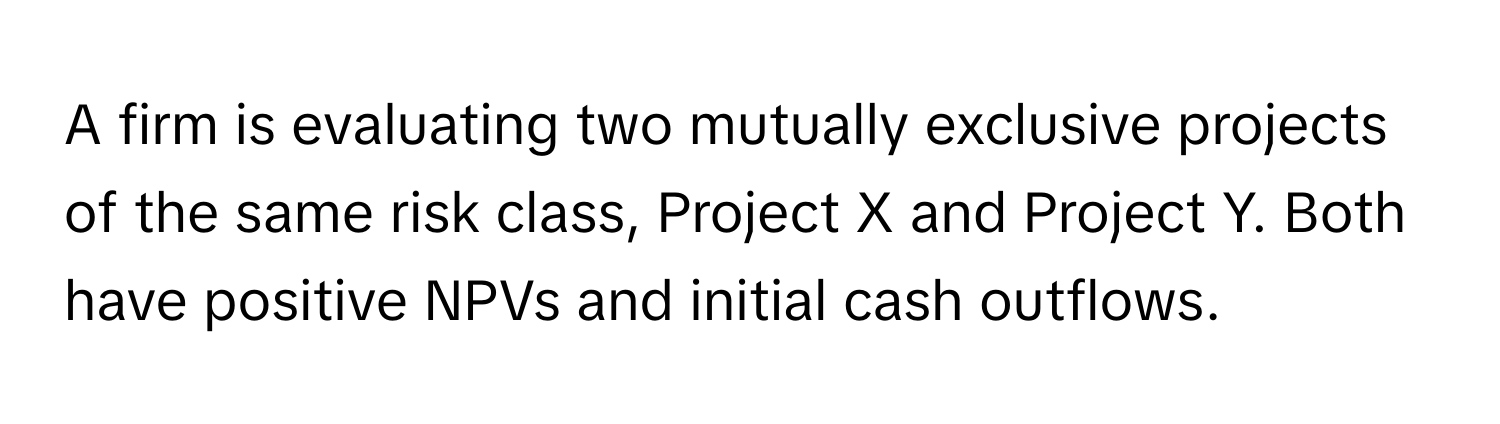 A firm is evaluating two mutually exclusive projects of the same risk class, Project X and Project Y. Both have positive NPVs and initial cash outflows.