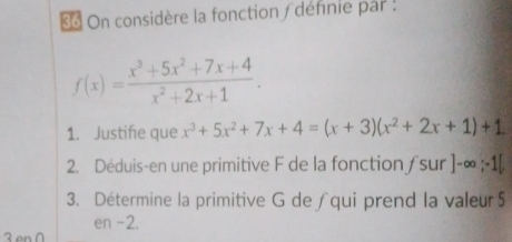 « On considère la fonction / définie par :
f(x)= (x^3+5x^2+7x+4)/x^2+2x+1 . 
1. Justifie que x^3+5x^2+7x+4=(x+3)(x^2+2x+1)+1
2. Déduis-en une primitive F de la fonction /sur ]-∈fty ;-1[
3. Détermine la primitive G de∫qui prend la valeur5
en -2.