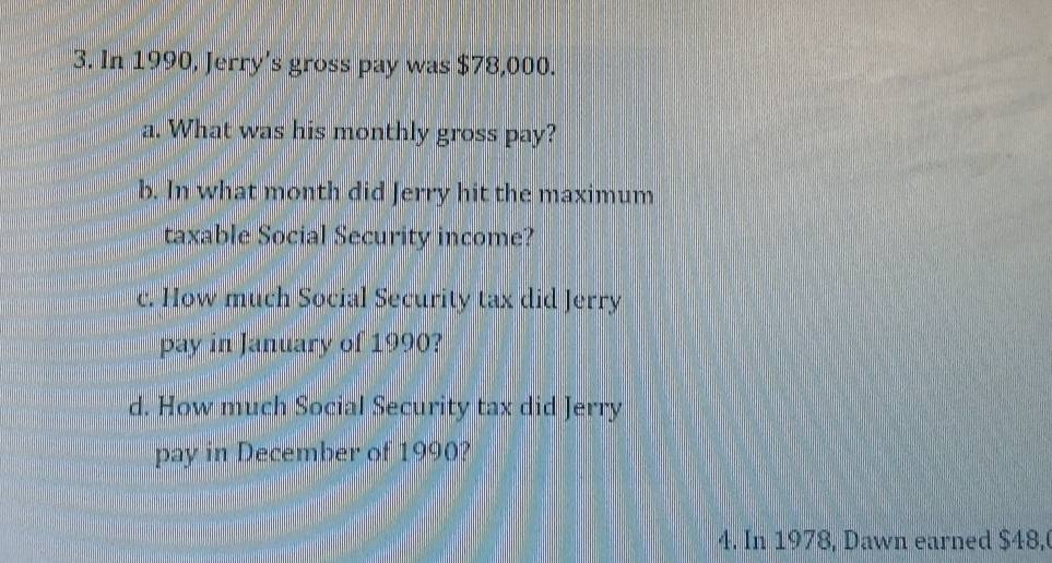 In 1990, Jerry's gross pay was $78,000. 
a. What was his monthly gross pay? 
b. In what month did Jerry hit the maximum 
taxable Social Security income? 
c. How much Social Security tax did Jerry 
pay in January of 1990? 
d. How much Social Security tax did Jerry 
pay in December of 1990? 
4. In 1978, Dawn earned $48,