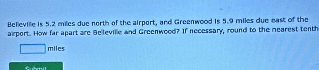 Belleville is 5.2 miles due north of the airport, and Greenwood is 5.9 miles due east of the 
airport. How far apart are Belleville and Greenwood? If necessary, round to the nearest tenth
_  miles
Submit