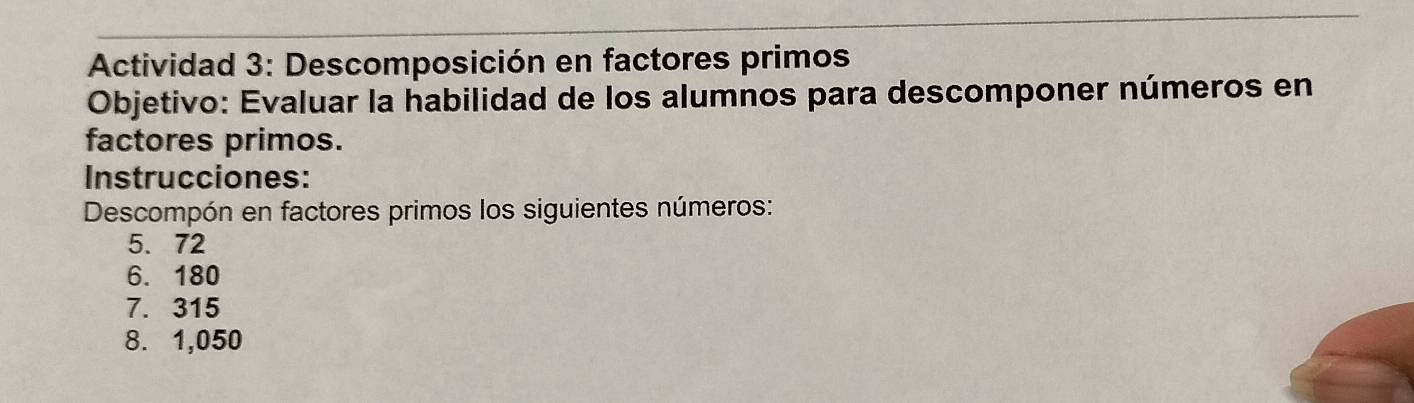 Actividad 3: Descomposición en factores primos 
Objetivo: Evaluar la habilidad de los alumnos para descomponer números en 
factores primos. 
Instrucciones: 
Descompón en factores primos los siguientes números:
5. 72
6. 180
7. 315
8. 1,050