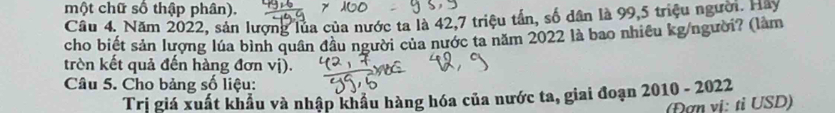 một chữ số thập phân). 
Câu 4. Năm 2022, sản lượng lủa của nước ta là 42, 7 triệu tấn, số dân là 99, 5 triệu người. Hay 
cho biết sản lượng lúa bình quân đầu người của nước ta năm 2022 là bao nhiêu kg/người? (làm 
trèn kết quả đến hàng đơn vị). 
Câu 5. Cho bảng số liệu: 
Trị giá xuất khẩu và nhập khẩu hàng hóa của nước ta, giai đoạn 2010 - 2022 
(Đợn vị: tỉ USD)