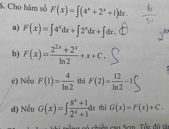 Cho hàm số F(x)=∈t (4^x+2^x+1)dx.
a) F(x)=∈t 4^xdx+∈t 2^xdx+∈t dx.
b) F(x)= (2^(2x)+2^x)/ln 2 +x+C.
c) Nếu F(1)= 4/ln 2  thì F(2)= 12/ln 2 -1
d) Nếu G(x)=∈t  (8^x+1)/2^x+1 dx thì G(x)=F(x)+C. 
hi trồng có chiều cao 5cm. Tốc đô tăi