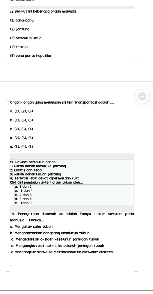 Berikut ini beberapa organ manusia
(1) paru-paru
(2) jantung
(3) pembuluh limfa
(4) trakea
(5) vena porta hepatika
Organ- organ yang menyusun sistem transportasi adalah ....
a. (1),(2), (3)
b. (1),(3), (5)
C. (2),(3),(4)
d (2),(3), (5)
e (3),(4), (5)
13. Ciri-ciri pembuluh darah :
1) Aliran darah masuk ke jantung
2) Elastis dan tebal
3) Aliran darah keluar jantung
4) Terletak lebih dekat dipermukaan kulit
Ciri-ciri pembuluh arteri ditun jukkan oleh...
a. 1 dan 2
b. 1 dan 4
c. 2 dan 3
d. 3 dan 4
e. 1dan 3
14. Pernyataan dibawah ini adalah fungsi sistem sirkulasi pada
manusia, kecuali...
a. Mengatur suhu tubuh
b. Menghantarkan rangsang keseluruh tubuh
c. Mengedarkan oksigen keseluruh jaringan tubuh
d. Mengangkat zat nutrisi ke seluruh jaringan tubuh
e.Mengangkut sisa-sisa metabolisme ke alat-alat ekskresi