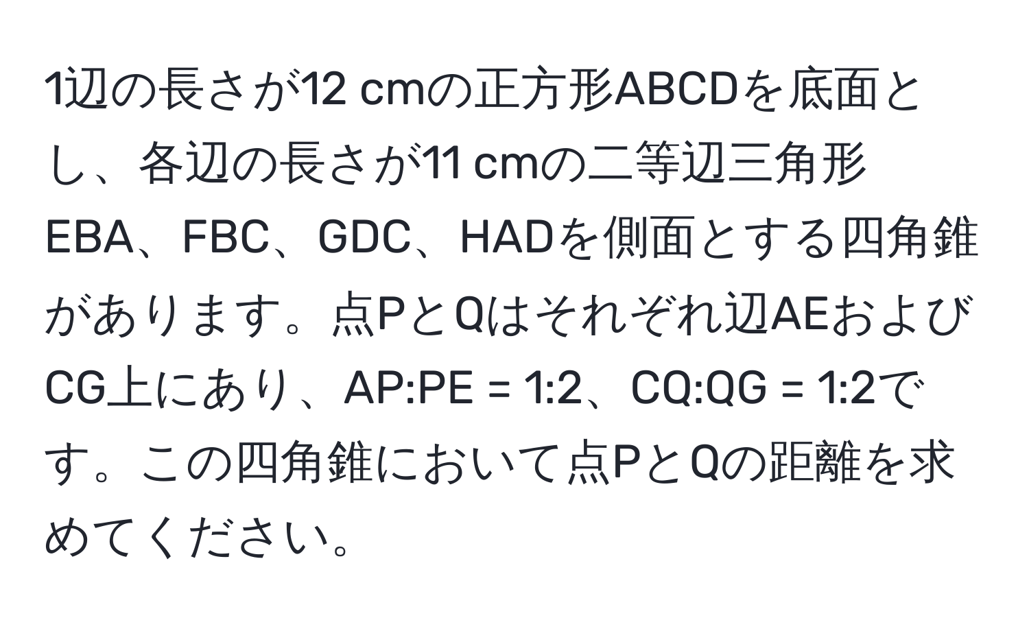 1辺の長さが12 cmの正方形ABCDを底面とし、各辺の長さが11 cmの二等辺三角形EBA、FBC、GDC、HADを側面とする四角錐があります。点PとQはそれぞれ辺AEおよびCG上にあり、AP:PE = 1:2、CQ:QG = 1:2です。この四角錐において点PとQの距離を求めてください。