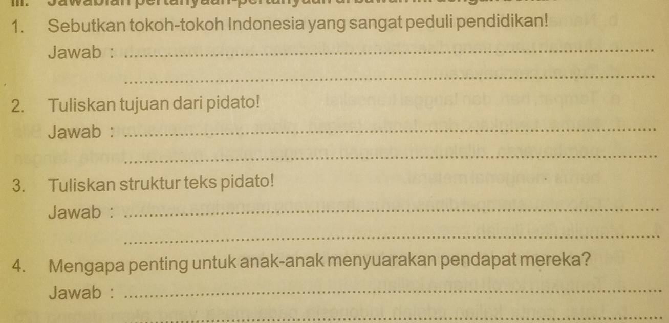 Sebutkan tokoh-tokoh Indonesia yang sangat peduli pendidikan! 
Jawab :_ 
_ 
2. Tuliskan tujuan dari pidato! 
Jawab :_ 
_ 
3. Tuliskan struktur teks pidato! 
Jawab : 
_ 
_ 
4. Mengapa penting untuk anak-anak menyuarakan pendapat mereka? 
Jawab :_ 
_