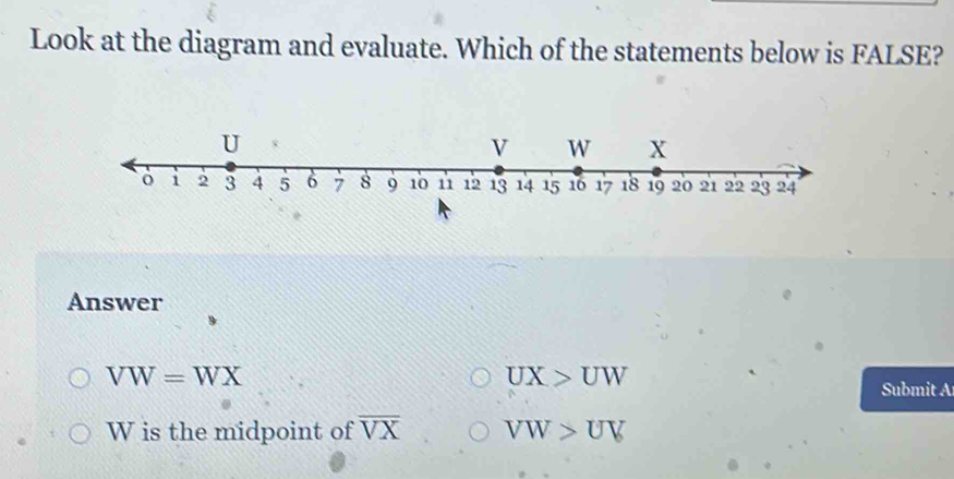 Look at the diagram and evaluate. Which of the statements below is FALSE?
Answer
VW=WX
UX>UW
Submit A
W is the midpoint of overline VX VW>UV