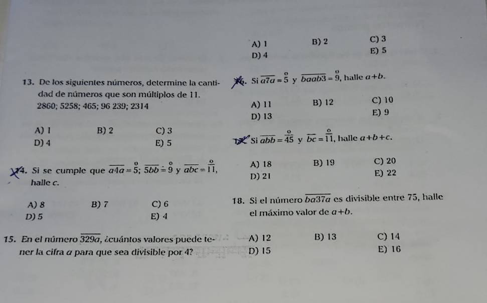 A) 1 B) 2 C) 3
D) 4 E) 5
13. De los siguientes números, determine la canti- . Si overline a7a=beginarrayr o 5endarray y overline baab3=beginarrayr o 9endarray , halle a+b. 
dad de números que son múltiplos de 11.
2860; 5258; 465; 96 239; 2314 A) 11 B) 12 C) 10
D) 13 E) 9
A) 1 B) 2 C) 3
D) 4 E) 5
Si overline abb= o/45  y overline bc= o/11  , halle a+b+c. 
14. Si se cumple que overline a4a=5; overline 5bb=9 y overline abc=overline 11, A) 18 B) 19 C) 20
D) 21 E) 22
halle c.
A) 8 B) 7 C) 6 18. Si el número overline ba37a es divisible entre 75, halle
D) 5 E) 4 el máximo valor de a+b. 
15. En el número overline 329a , acuántos valores puede te- A) 12 B) 13 C) 14
ner la cifra a para que sea divisible por 4? D) 15 E) 16