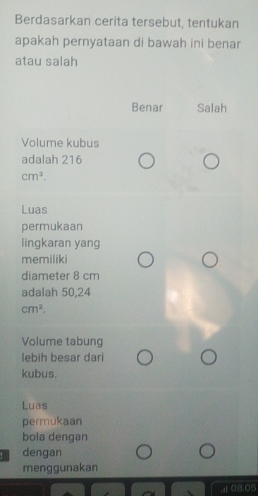 Berdasarkan cerita tersebut, tentukan
apakah pernyataan di bawah ini benar
atau salah
Benar Salah
Volume kubus
adalah 216
cm^3. 
Luas
permukaan
lingkaran yang
memiliki
diameter 8 cm
adalah 50,24
cm^2. 
Volume tabung
lebih besar dari
kubus.
Luas
permukaan
bola dengan
! dengan
menggunakan
08.05