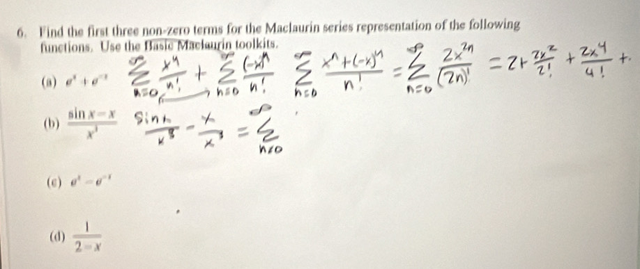 Find the first three non-zero terms for the Maclaurin series representation of the following 
functions. Use the Basic Maclaurin toolkits. 
(a) e^x+e^(-x)
(b)  (sin x-x)/x^3 
(c) e^x=e^(-x)
(d)  1/2-x 