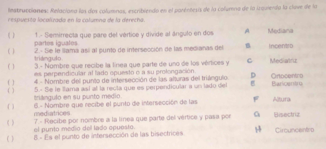 Instrucciones: Relaciona las dos columnas, escribiendo en el paréntesis de la columna de la izquierda la clave de la
respuesta localizada en la columna de la derecha.
( ) 1.- Semirrecta que pare del vértice y divide al ángulo en dos A Mediana
partes iguales.
( ) 2.- Se le llama así al punto de intersección de las medianas del B Incentro
triángulo.
( ) 3.- Nombre que recibe la línea que parte de uno de los vértices y C Mediatriz
es perpendicular al lado opuesto o a su prolongación.
( ) 4.- Nombre del punto de intersección de las alturas del triángulo. D Ortocentro
( ) 5.- Se le llama así al la recta que es perpendicular a un lado del E Baricentro
triángulo en su punto medio.
F
( ) 6.- Nombre que recibe el punto de intersección de las Altura
mediatrices.
( ) 7.- Recibe por nombre a la línea que parte del vértice y pasa por G Bisectriz
el punto medio del lado opuesto. Circuncentro
( ) 8- Es el punto de intersección de las bisectrices