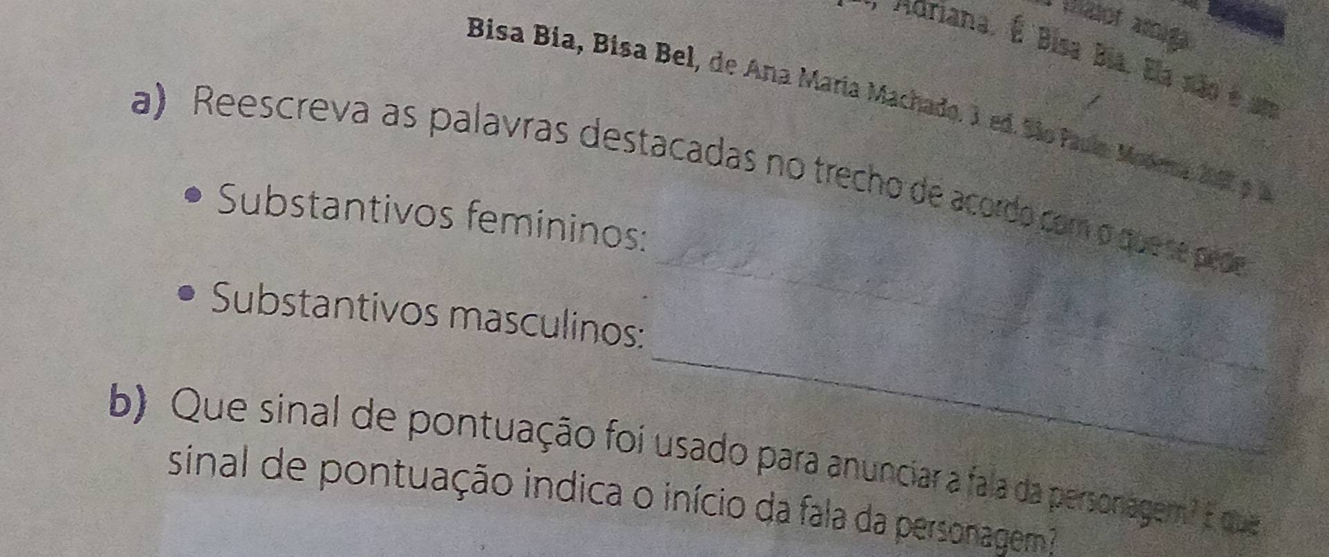 at a 
o Adriana. É Bisa Bía. Ela não é um 
Bisa Bia, Bisa Bel, de Ana María Machado. 3 ed. São faua Moora 20 9 a 
a) Reescreva as palavras destacadas no trecho de acordo com o que se pede 
Substantivos femininos: 
_ 
_ 
Substantivos masculinos: 
b) Que sinal de pontuação foi usado para anunciar a fala da personagem? E que 
sinal de pontuação indica o início da fala da personagem ?