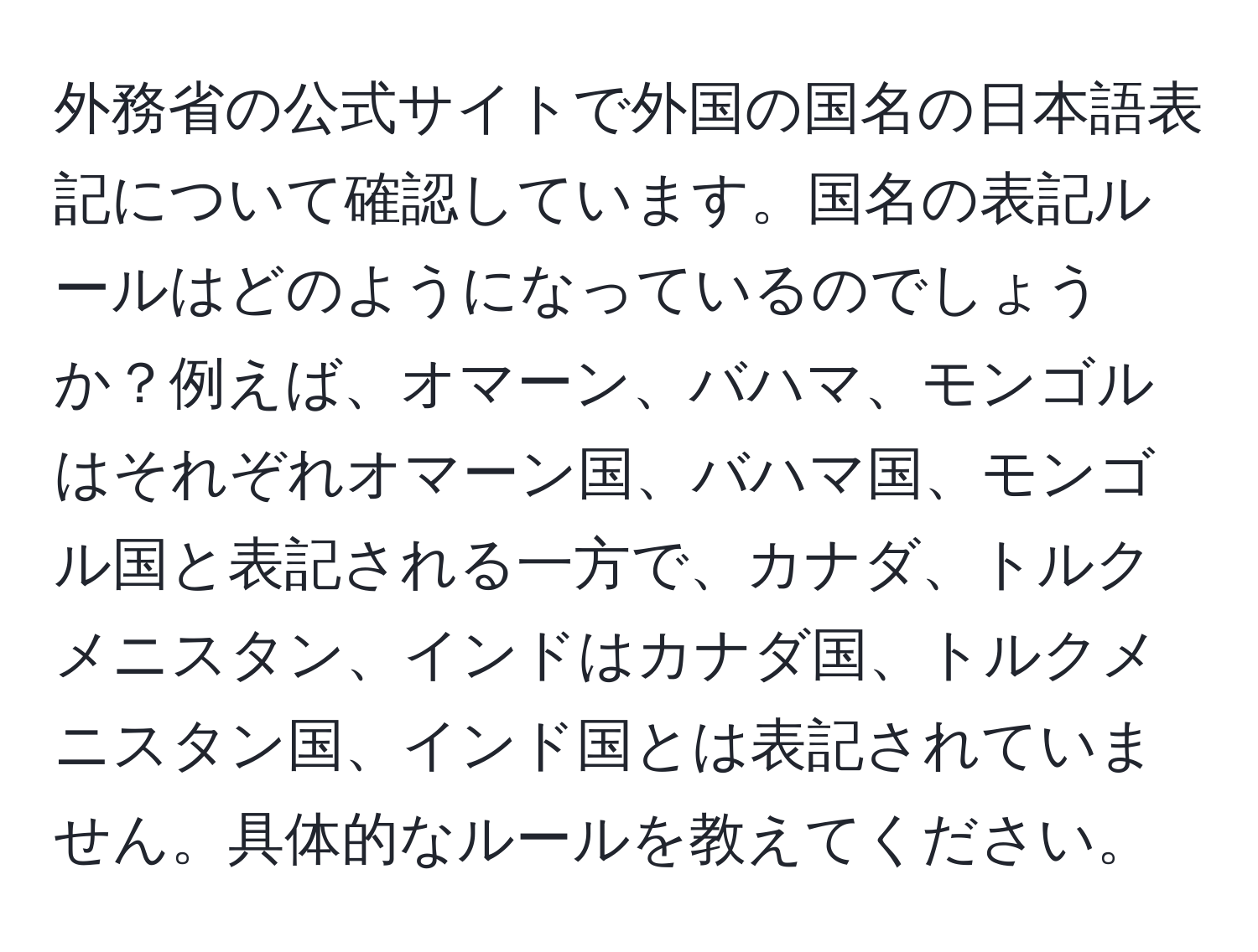 外務省の公式サイトで外国の国名の日本語表記について確認しています。国名の表記ルールはどのようになっているのでしょうか？例えば、オマーン、バハマ、モンゴルはそれぞれオマーン国、バハマ国、モンゴル国と表記される一方で、カナダ、トルクメニスタン、インドはカナダ国、トルクメニスタン国、インド国とは表記されていません。具体的なルールを教えてください。