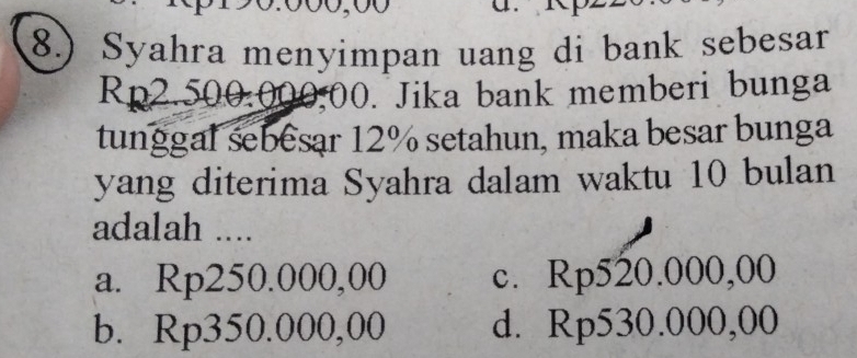 8.) Syahra menyimpan uang di bank sebesar
Rp2.500:000.00. Jika bank memberi bunga
tunggal sebesar 12% setahun, maka besar bunga
yang diterima Syahra dalam waktu 10 bulan
adalah ....
a. Rp250.000,00 c. Rp520.000,00
b. Rp350.000,00 d. Rp530.000,00