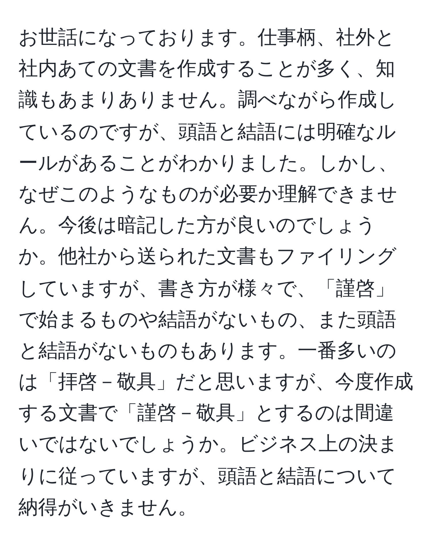 お世話になっております。仕事柄、社外と社内あての文書を作成することが多く、知識もあまりありません。調べながら作成しているのですが、頭語と結語には明確なルールがあることがわかりました。しかし、なぜこのようなものが必要か理解できません。今後は暗記した方が良いのでしょうか。他社から送られた文書もファイリングしていますが、書き方が様々で、「謹啓」で始まるものや結語がないもの、また頭語と結語がないものもあります。一番多いのは「拝啓－敬具」だと思いますが、今度作成する文書で「謹啓－敬具」とするのは間違いではないでしょうか。ビジネス上の決まりに従っていますが、頭語と結語について納得がいきません。