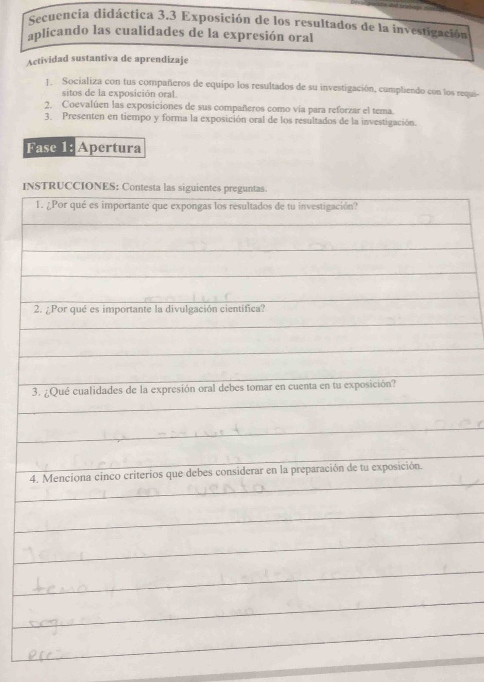 Secuencia didáctica 3.3 Exposición de los resultados de la investigación 
aplicando las cualidades de la expresión oral 
Actividad sustantiva de aprendizaje 
1. Socializa con tus compañeros de equipo los resultados de su investigación, cumpliendo con los requi- 
sitos de la exposición oral. 
2. Coevalúen las exposiciones de sus compañeros como via para reforzar el tema. 
3. Presenten en tiempo y forma la exposición oral de los resultados de la investigación. 
Fase 1: Apertura 
I