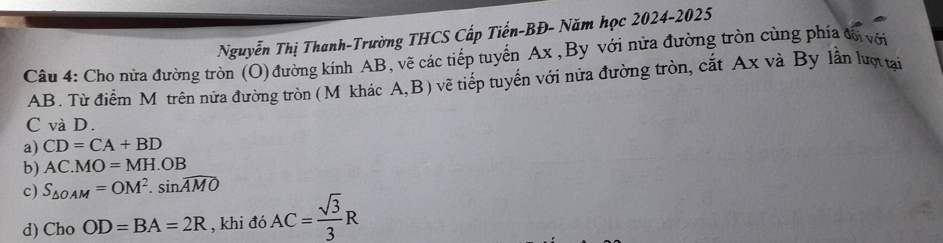 Nguyễn Thị Thanh-Trường THCS Cấp Tiến-BĐ- Năm học 2024-2025
Câu 4: Cho nửa đường tròn (O) đường kính AB, vẽ các tiếp tuyến Ax , By với nửa đường tròn cùng phía đối với
AB. Từ điểm Mỹ trên nửa đường tròn (Mỹkhác A,B) vẽ tiếp tuyến với nửa đường tròn, cắt Ax và By lần lượt tại
C và D.
a) CD=CA+BD
b) AC.MO=MH.OB
c) S_△ OAM=OM^2.sin widehat AMO
d) Cho OD=BA=2R , khi đó AC= sqrt(3)/3 R