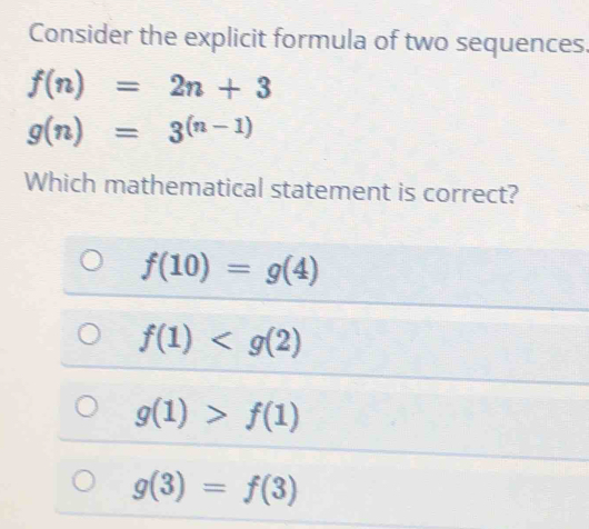 Consider the explicit formula of two sequences.
f(n)=2n+3
g(n)=3^((n-1))
Which mathematical statement is correct?
f(10)=g(4)
f(1)
g(1)>f(1)
g(3)=f(3)