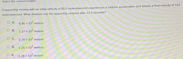 Select the correct answer
A spaceship moving with an initial velocity of 58.0 meters/second experiences a uniform acceleration and attains a final velocity of 153
meters/second. What distance has the spaceship covered after 12.0 seconds?
A. 6.96* 10^2meters
B. 1.27* 10^3 meters
C. 5.70* 10^2meters
D. 1.26* 10^2meters
E. 6.28* 10^2meters