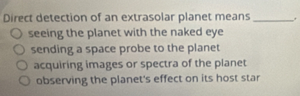 Direct detection of an extrasolar planet means_
seeing the planet with the naked eye
sending a space probe to the planet
acquiring images or spectra of the planet
observing the planet's effect on its host star