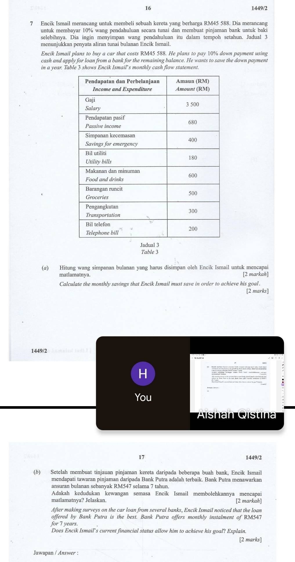 16 1449/2 
7 Encik Ismail merancang untuk membeli sebuah kereta yang berharga RM45 588. Dia merancang 
untuk membayar 10% wang pendahuluan secara tunai dan membuat pinjaman bank untuk baki 
selebihnya. Dia ingin menyimpan wang pendahuluan itu dalam tempoh setahun. Jadual 3 
menunjukkan penyata aliran tunai bulanan Encik Ismail. 
Encik Ismail plans to buy a car that costs RM45 588. He plans to pay 10% down payment using 
cash and apply for loan from a bank for the remaining balance. He wants to save the down payment 
in a year. Table 3 shows Encik Ismail’s monthly cash flow statement. 
Table 3
(α) Hitung wang simpanan bulanan yang harus disimpan oleh Encik Ismail untuk mencapai 
matlamatnya. [2 markah] 
Calculate the monthly savings that Encik Ismail must save in order to achieve his goal . 
[2 marks] 
1449/2 souied tadk ! ] 
H 
You 
Alshan Qistina 
17 1449/2 
(b) Setelah membuat tinjauan pinjaman kereta daripada beberapa buah bank, Encik Ismail 
mendapati tawaran pinjaman daripada Bank Putra adalah terbaik. Bank Putra menawarkan 
ansuran bulanan sebanyak RM547 selama 7 tahun. 
Adakah kedudukan kewangan semasa Encik Ismail membolehkannya mencapai 
matlamatnya? Jelaskan. [2 markah] 
After making surveys on the car loan from several banks, Encik Ismail noticed that the loan 
offered by Bank Putra is the best. Bank Putra offers monthly instalment of RM547
for 7 years. 
Does Encik Ismail’s current financial status allow him to achieve his goal? Explain. 
[2 marks] 
Jawapan / Answer :