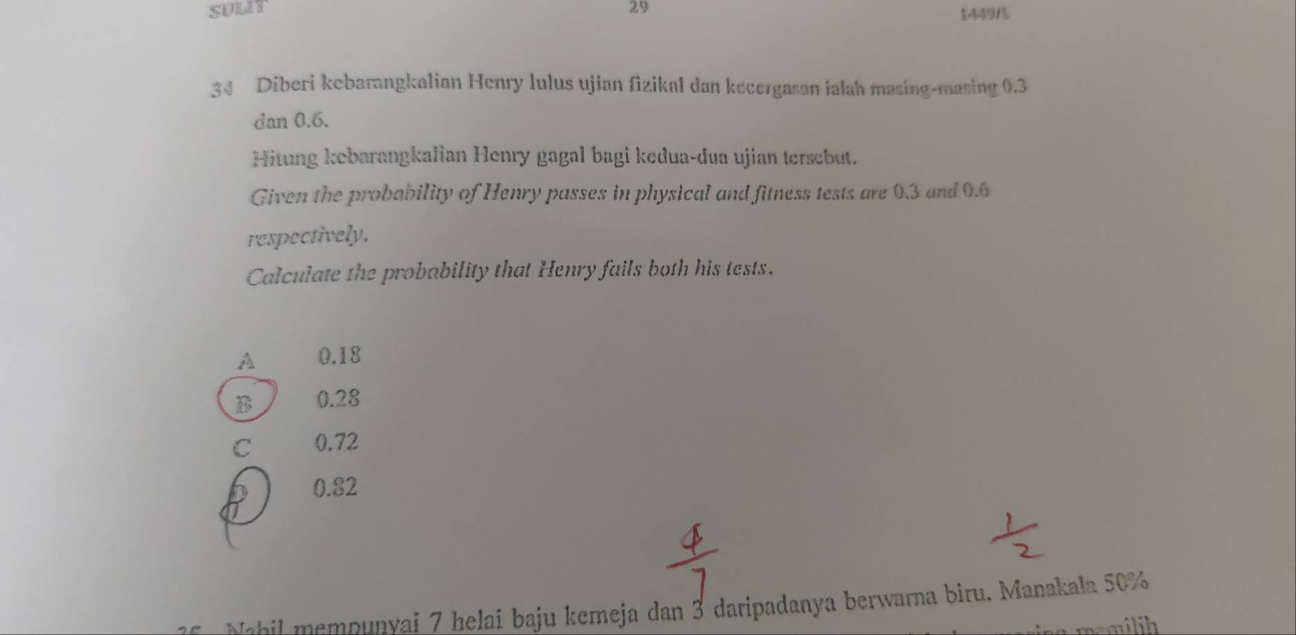 SULIT 29 54491%
34 Diberi kebarangkalian Henry lulus ujian fizikal dan kecergasan ialah masing-masing 0.3
dan 0.6.
Hitung kebarangkalian Henry gagal bagi kedua-dua ujian tersebut.
Given the probability of Henry passes in physical and fitness tests are 0.3 and 0.6
respectively.
Calculate the probability that Henry fails both his tests.
A 0.18
B 0.28
C 0.72
0.82
abil mempunvai 7 helai baju kemeja dan 3 daripadanya berwarna biru. Manakala 50%
memilih