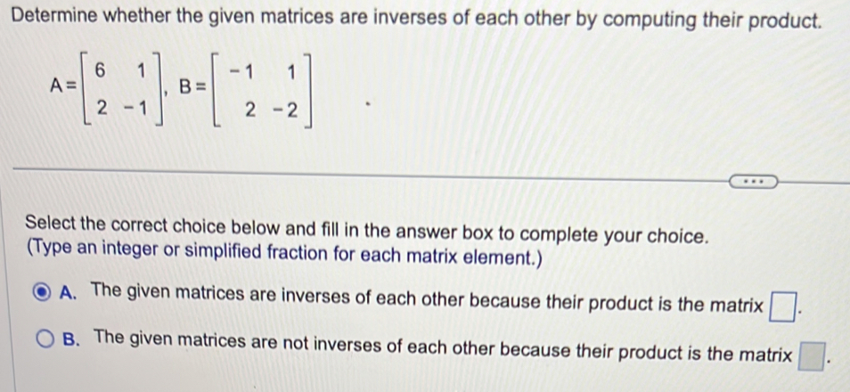 Determine whether the given matrices are inverses of each other by computing their product.
A=beginbmatrix 6&1 2&-1endbmatrix , B=beginbmatrix -1&1 2&-2endbmatrix
Select the correct choice below and fill in the answer box to complete your choice.
(Type an integer or simplified fraction for each matrix element.)
A. The given matrices are inverses of each other because their product is the matrix □.
B. The given matrices are not inverses of each other because their product is the matrix □.