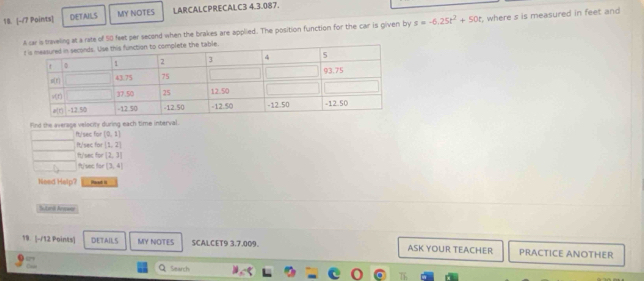 DETAILS MY NOTES LARCALCPRECALC3 4.3.087.
A car a traveling at a rate of 50 feet per second when the brakes are applied. The position function for the car is given by s=-6.25t^2+50t , where s is measured in feet and 
Find the average velocity during each time interval.
ft/sec for [0,1]
It/sec for [1,2]
ft/sec for [2,3]
ft/sec for [3,4]
Need Halp? Paad is
Sutardi Anower
19. |-/12 Points| DETAILS MY NOTES SCALCET9 3.7.009. ASK YOUR TEACHER PRACTICE ANOTHER
Q Search