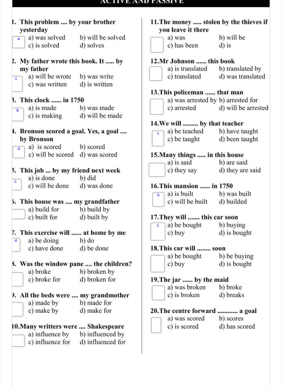 FASSIV
1. This problem .... by your brother 11.The money ..... stolen by the thieves if
yesterday you leave it there
a a) was solved b) will be solved a) was b) will be
c) is solved d) solves c) has been d) is
2. My father wrote this book. It ..... by 12.Mr Johnson ...... this book
my father a) is translated b) translated by
a) will be wrote b) was write c) translated d) was translated
c) was written d) is written
13.This policeman ...... that man
3. This clock ...... in 1750 a) was arrested by b) arrested for
b a) is made b) was made c) arrested d) will be arrested
c) is making d) will be made
14.We will ......... by that teacher
4. Bronson scored a goal. Yes, a goal .... a) be teached b) have taught
by Bronson c) be taught d) been taught
d a) is scored b) scored
c) will be scored d) was scored 15.Many things ..... in this house
a) is said b) are said
5. This job ... by my friend next week c) they say d) they are said
a) is done b) did
c) will be done d) was done 16.This mansion ...... in 1750
b a) is built b) was built
5. This house was .... my grandfather c) will be built d) builded
a) build for b) build by
c) built for d) built by 17.They will ....... this car soon
a) be bought b) buying
7. This exercise will ...... at home by me c) buy d) is bought
a) be doing b) do
c) have done d) be done 18.This car will ........ soon
a) be bought b) be buying
3. Was the window pane .... the children? c) buy d) is bought
a) broke b) broken by
c) broke for d) broken for 19.The jar ...... by the maid
a) was broken b) broke
9. All the beds were .... my grandmother c) is broken d) breaks
a) made by b) made for
c) make by d) make for 20.The centre forward _a goal
a) was scored b) scores
10.Many writters were .... Shakespeare c) is scored d) has scored
a) influence by b) influenced by
c) influence for d) influenced for