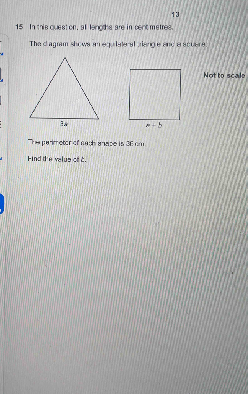 13
15 In this question, all lengths are in centimetres.
The diagram shows an equilateral triangle and a square.
A
Not to scale
The perimeter of each shape is 36cm.
Find the value of b.