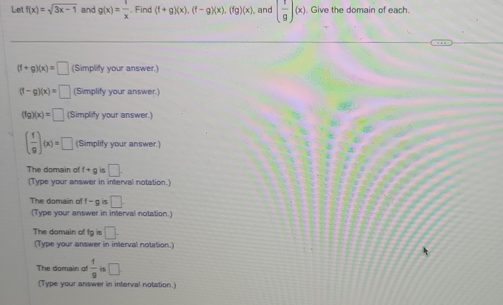 Let f(x)=sqrt(3x-1) and g(x)= 1/x  、Find (f+g)(x), (f-g)(x), (fg)(x) , and ( 1/g )(x). Give the domain of each.
(f+g)(x)=□ (Simplify your answer.)
(f-g)(x)=□ (Simplify your answer.)
(fg)(x)=□ (Simplify your answer.)
( f/9 )(x)=□ (Simplify your answer.) 
The domain of f+g is □. 
(Type your answer in interval notation.) 
The domain of f - g is □. 
(Type your answer in interval notation.) 
The domain of fg is □. 
(Type your answer in interval notation.) 
The domain of  f/9  is □. 
(Type your answer in interval notation.)