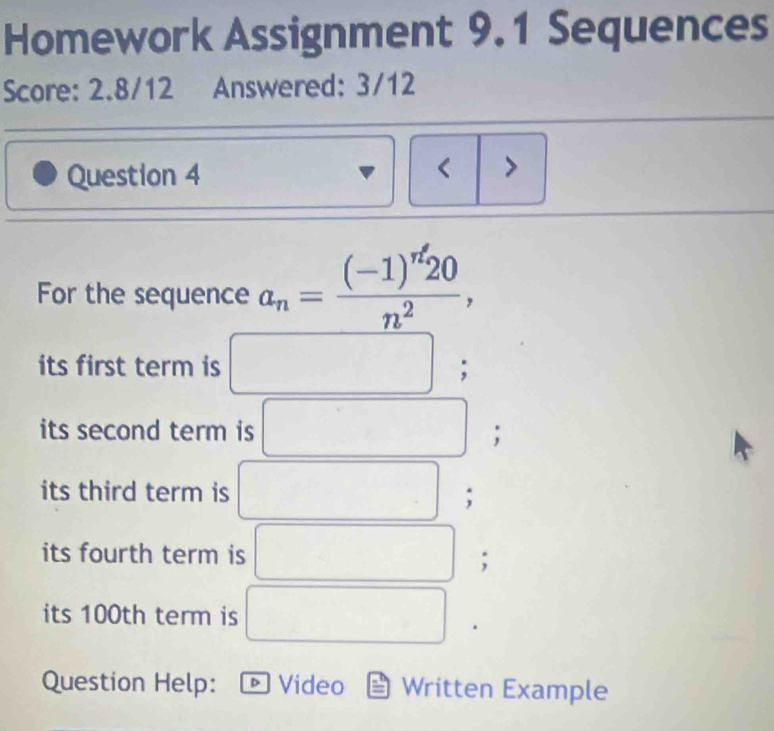 Homework Assignment 9.1 Sequences 
Score: 2.8/12 Answered: 3/12 
Question 4 
< > 
For the sequence a_n=frac (-1)^n'20n^2, 
its first term is □  frac ^circ  ; 
its second term is^((circ)°
□ ; 
its third term is ^) □ ; 
its fourth term is 
; 
its 100th term is 
Question Help: 。 Video Written Example