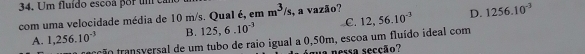 Um fluído escoa por um ea
com uma velocidade média de 10 m/s. QuaI é, em m^3/s , a vazão?
A. 1,256.10^(-3) B. 125, 6.10^(-3) C. 12, 56.10^(-3) D. 1256.10^(-3)
tração transversal de um tubo de raio igual a 0,50m, escoa um fluído ideal com
a persra secção