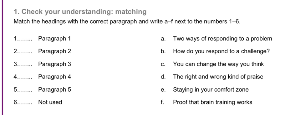 Check your understanding: matching
Match the headings with the correct paragraph and write a-f next to the numbers 1-6.
1_ Paragraph 1 a. Two ways of responding to a problem
2_ Paragraph 2 b. How do you respond to a challenge?
3_ Paragraph 3 c. You can change the way you think
4._ Paragraph 4 d. The right and wrong kind of praise
5_ Paragraph 5 e. Staying in your comfort zone
6_ Not used f. Proof that brain training works